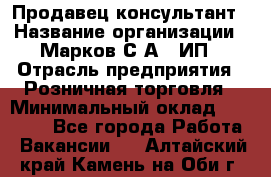 Продавец-консультант › Название организации ­ Марков С.А., ИП › Отрасль предприятия ­ Розничная торговля › Минимальный оклад ­ 11 000 - Все города Работа » Вакансии   . Алтайский край,Камень-на-Оби г.